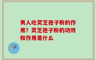 男人吃灵芝孢子粉的作用？灵芝孢子粉的功效和作用是什么
