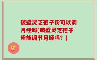 破壁灵芝孢子粉可以调月经吗(破壁灵芝孢子粉能调节月经吗？)