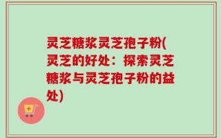 灵芝糖浆灵芝孢子粉(灵芝的好处：探索灵芝糖浆与灵芝孢子粉的益处)