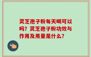 灵芝孢子粉每天喝可以吗？灵芝孢子粉功效与作用及用量是什么？