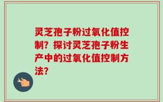 灵芝孢子粉过氧化值控制？探讨灵芝孢子粉生产中的过氧化值控制方法？