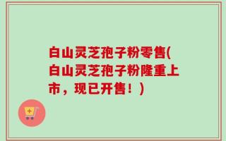 白山灵芝孢子粉零售(白山灵芝孢子粉隆重上市，现已开售！)