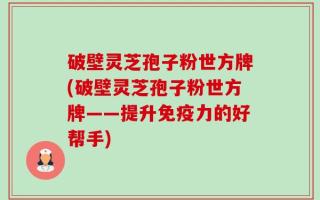 破壁灵芝孢子粉世方牌(破壁灵芝孢子粉世方牌——提升免疫力的好帮手)