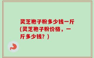 灵芝袍子粉多少钱一斤(灵芝袍子粉价格，一斤多少钱？)