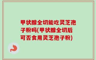 甲状腺全切能吃灵芝孢子粉吗(甲状腺全切后可否食用灵芝孢子粉)