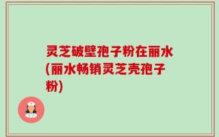 灵芝破壁孢子粉在丽水(丽水畅销灵芝壳孢子粉)