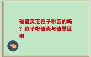 破壁灵芝孢子粉苦的吗？孢子粉破壳与破壁区别