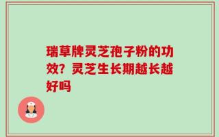 瑞草牌灵芝孢子粉的功效？灵芝生长期越长越好吗