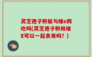 灵芝孢子粉能与维e同吃吗(灵芝孢子粉和维E可以一起食用吗？)