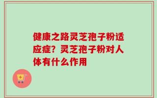 健康之路灵芝孢子粉适应症？灵芝孢子粉对人体有什么作用