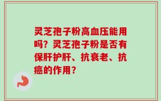 灵芝孢子粉高血压能用吗？灵芝孢子粉是否有保肝护肝、抗衰老、抗癌的作用？