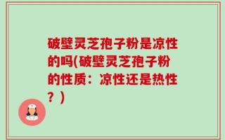 破壁灵芝孢子粉是凉性的吗(破壁灵芝孢子粉的性质：凉性还是热性？)