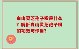 白山灵芝孢子粉是什么？解析白山灵芝孢子粉的功效与作用？