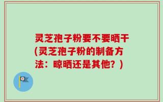 灵芝孢子粉要不要晒干(灵芝孢子粉的制备方法：晾晒还是其他？)