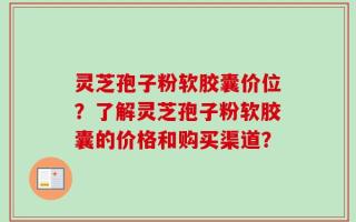 灵芝孢子粉软胶囊价位？了解灵芝孢子粉软胶囊的价格和购买渠道？
