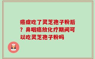 癌症吃了灵芝孢子粉后？鼻咽癌放化疗期间可以吃灵芝孢子粉吗