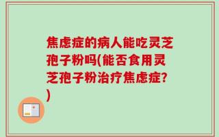 焦虑症的病人能吃灵芝孢子粉吗(能否食用灵芝孢子粉治疗焦虑症？)
