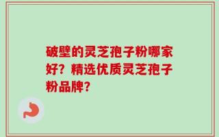 破壁的灵芝孢子粉哪家好？精选优质灵芝孢子粉品牌？