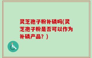 灵芝孢子粉补磷吗(灵芝孢子粉是否可以作为补磷产品？)
