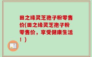 田之缘灵芝孢子粉零售价(田之缘灵芝孢子粉零售价，享受健康生活！)