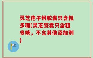 灵芝孢子粉胶囊只含粗多糖(灵芝胶囊只含粗多糖，不含其他添加剂)