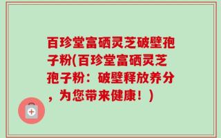 百珍堂富硒灵芝破壁孢子粉(百珍堂富硒灵芝孢子粉：破壁释放养分，为您带来健康！)