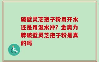 破壁灵芝孢子粉用开水还是用温水冲？金奥力牌破壁灵芝孢子粉是真的吗