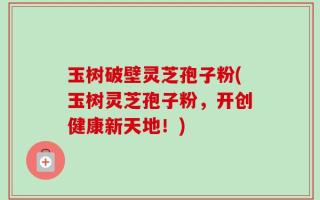 玉树破壁灵芝孢子粉(玉树灵芝孢子粉，开创健康新天地！)