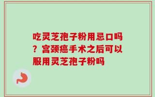 吃灵芝孢子粉用忌口吗？宫颈癌手术之后可以服用灵芝孢子粉吗