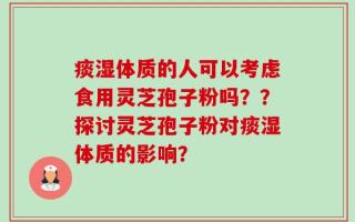 痰湿体质的人可以考虑食用灵芝孢子粉吗？？探讨灵芝孢子粉对痰湿体质的影响？