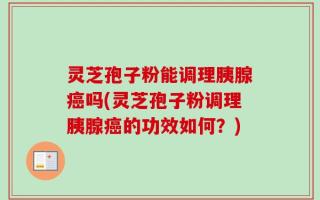 灵芝孢子粉能调理胰腺癌吗(灵芝孢子粉调理胰腺癌的功效如何？)