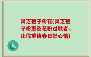 灵芝孢子粉花(灵芝孢子粉惠及花粉过敏者，让你重拾春日好心情)
