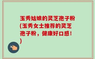 玉秀姑娘的灵芝孢子粉(玉秀女士推荐的灵芝孢子粉，健康好口感！)