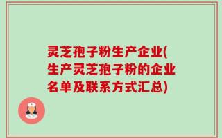 灵芝孢子粉生产企业(生产灵芝孢子粉的企业名单及联系方式汇总)