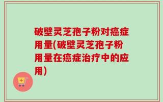 破壁灵芝孢子粉对癌症用量(破壁灵芝孢子粉用量在癌症治疗中的应用)