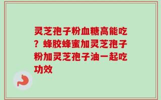 灵芝孢子粉血糖高能吃？蜂胶蜂蜜加灵芝孢子粉加灵芝孢子油一起吃功效