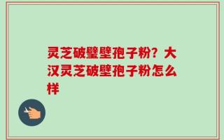 灵芝破璧壁孢子粉？大汉灵芝破壁孢子粉怎么样