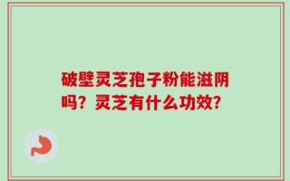 破壁灵芝孢子粉能滋阴吗？灵芝有什么功效？