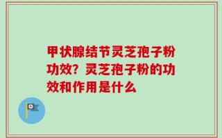 甲状腺结节灵芝孢子粉功效？灵芝孢子粉的功效和作用是什么