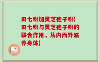 田七粉加灵芝孢子粉(田七粉与灵芝孢子粉的联合作用，从内而外滋养身体)