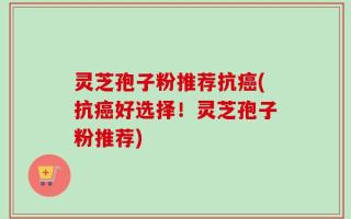 灵芝孢子粉推荐抗癌(抗癌好选择！灵芝孢子粉推荐)