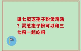 田七灵芝孢子粉煲鸡汤？灵芝孢子粉可以和三七粉一起吃吗