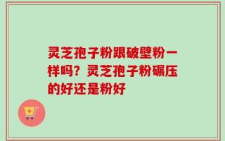 灵芝孢子粉跟破壁粉一样吗？灵芝孢子粉碾压的好还是粉好