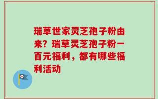 瑞草世家灵芝孢子粉由来？瑞草灵芝孢子粉一百元福利，都有哪些福利活动