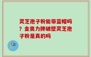 灵芝孢子粉能带蓝帽吗？金奥力牌破壁灵芝孢子粉是真的吗