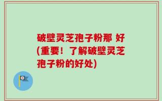 破壁灵芝孢子粉那 好(重要！了解破壁灵芝孢子粉的好处)