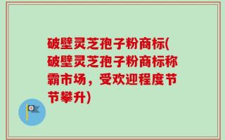 破壁灵芝孢子粉商标(破壁灵芝孢子粉商标称霸市场，受欢迎程度节节攀升)