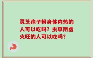 灵芝孢子粉身体内热的人可以吃吗？虫草阴虚火旺的人可以吃吗？