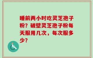 睡前两小时吃灵芝孢子粉？破壁灵芝孢子粉每天服用几次，每次服多少？