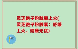 灵芝孢子粉胶囊上火(灵芝孢子粉胶囊：舒缓上火，健康无忧)